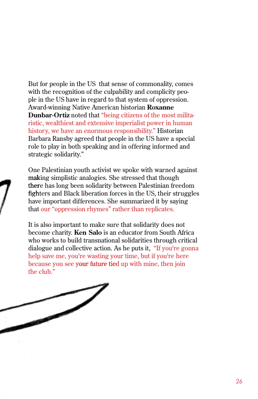 But for people in the US that sense of commonality, comes with the recognition of the culpability and complicity pec- ple in the US have in regard to that system of oppression. Award-winning Native American historian Roxanne Dunbar-Ortiz noted that “being citizens of the most milita- ristic, wealthiest and extensive imperialist power in human history, we have an enormous responsibiliy.” Historian Barbara Ransby agreed that people in the US have a special role to play in both speaking and in offering informed and strategic solidarity.”  One Palestinian youth activist we spoke with warned against ‘making simplistic analogies. She stressed that though  there has long been solidarity between Palestinian freedom fighters and Black liberation forces in the US, their struggles have important differences. She summarized it by saying that our “oppression rhymes” rather than replicates.  Itis also important to make sure that solidarity does not become charity. Ken Salo is an educator from South Africa who works to build transnational solidarities through critical dialogue and collective action. As he puts t, “If you’re gonna help save me, you’re wasting your time, but if you’re here because you see your future tied up with mine, then join  the club.  2 